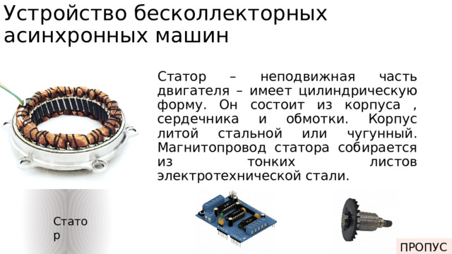 Устройство бесколлекторных асинхронных машин Статор – неподвижная часть двигателя – имеет цилиндрическую форму. Он состоит из корпуса , сердечника и обмотки. Корпус литой стальной или чугунный. Магнитопровод статора собирается из тонких листов электротехнической стали. Статор ПРОПУСК Электроника Ротор 