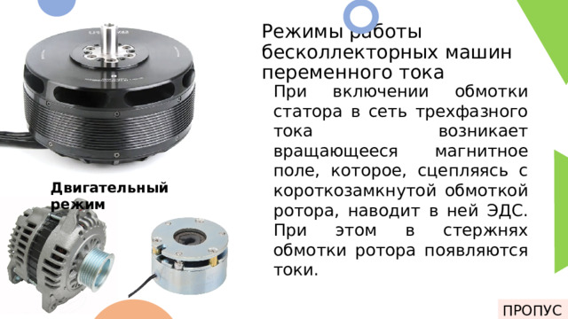 Режимы работы бесколлекторных машин переменного тока При включении обмотки статора в сеть трехфазного тока возникает вращающееся магнитное поле, которое, сцепляясь с короткозамкнутой обмоткой ротора, наводит в ней ЭДС. При этом в стержнях обмотки ротора появляются токи. У бесколлекторных машин переменного тока присутствует 3 режима работы: 1. Двигательный режим 2. Генераторный режим 3. Режим торможения Двигательный режим ПРОПУСК 