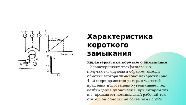 Характеристика короткого замыкания Характеристика короткого замыкания – Характеристику трехфазного к.з. получают следующим образом: выводы обмотки статора замыкают накоротко (рис. 4, а) и при вращении ротора с частотой вращения n1постепенно увеличивают ток возбуждения до значения, при котором ток к.з. превышает номинальный рабочий ток статорной обмотки не более чем на 25%. 