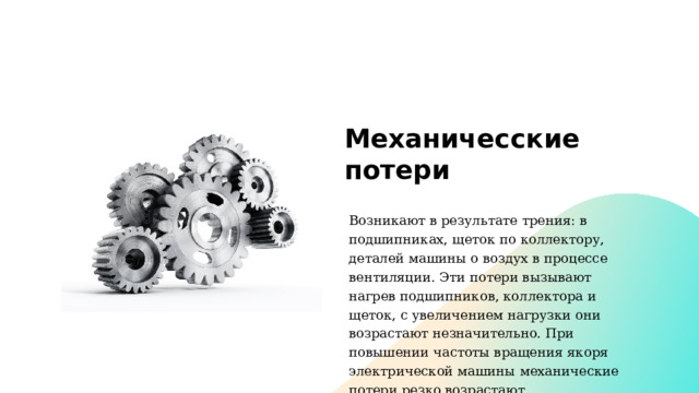 Механичесские потери Возникают в результате трения: в подшипниках, щеток по коллектору, деталей машины о воздух в процессе вентиляции. Эти потери вызывают нагрев подшипников, коллектора и щеток, с увеличением нагрузки они возрастают незначительно. При повышении частоты вращения якоря электрической машины механические потери резко возрастают. 