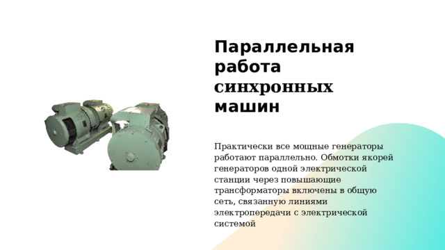 Параллельная работа синхронных машин Практически все мощные генераторы работают параллельно. Обмотки якорей генераторов одной электрической станции через повышающие трансформаторы включены в общую сеть, связанную линиями электропередачи с электрической системой  