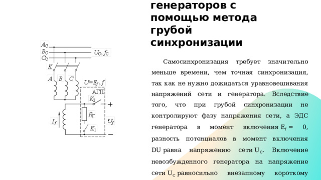 Включение генераторов с помощью метода грубой синхронизации Самосинхронизация требует значительно меньше времени, чем точная синхронизация, так как не нужно дожидаться уравновешивания напряжений сети и генератора.  Вследствие того, что при грубой синхронизации не контролируют фазу напряжения сети, а ЭДС генератора в момент включения E f  = 0, разность потенциалов в момент включения DU равна напряжению сети U C . Включение невозбужденного генератора на напряжение сети U C  равносильно внезапному короткому замыканию обмотки якоря с режима холостого хода при ЭДС якоря Е f  = U C . 