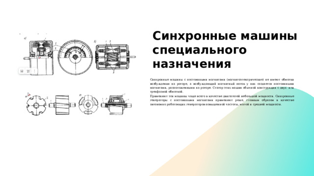 Синхронные машины специального назначения Синхронные машины с постоянными магнита­ми (магнитоэлектрические) не имеют обмотки воз­буждения на роторе, а возбуждающий магнитный поток у них создается постоянными магнитами, рас­положенными на роторе. Статор этих машин обыч­ной конструкции с двух- или трехфазной обмоткой. Применяют эти машины чаще всего в качестве двигателей небольшой мощности. Синхронные ге­нераторы с постоянными магнитами применяют ре­же, главным образом в качестве автономно рабо­тающих генераторов повышенной частоты, малой и средней мощности. 