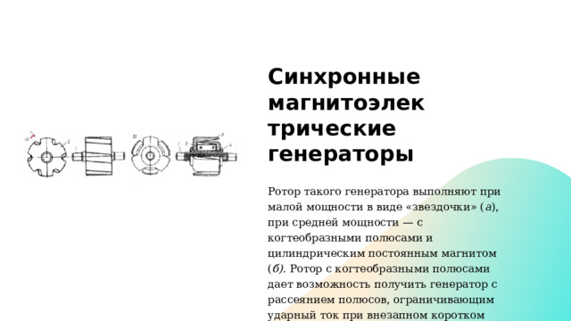Синхронные магнитоэлек­трические генераторы  Ротор та­кого генератора выполняют при малой мощности в виде «звездоч­ки» ( а ), при средней мощности — с когтеобразными полюсами и цилиндрическим постоянным магнитом ( б).  Ротор с когтеобразными полюсами дает возможность получить генератор с рассеянием полюсов, ограничивающим ударный ток при внезапном коротком замыкании генератора. 