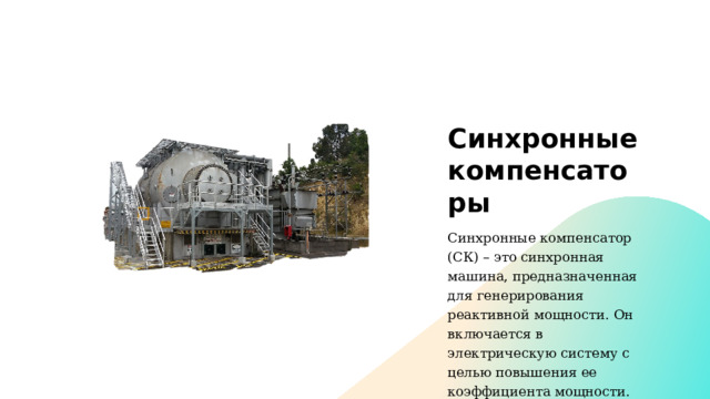 Синхронные компенсаторы Синхронные компенсатор (СК) – это синхронная машина, предназначенная для генерирования реактивной мощности. Он включается в электрическую систему с целью повышения ее коэффициента мощности. 