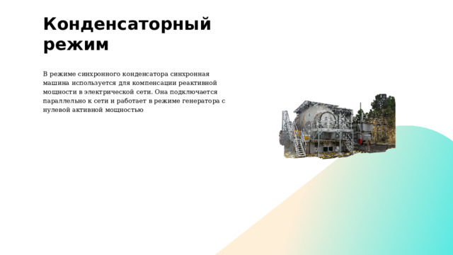 Конденсаторный режим В режиме синхронного конденсатора синхронная машина используется для компенсации реактивной мощности в электрической сети. Она подключается параллельно к сети и работает в режиме генератора с нулевой активной мощностью . 