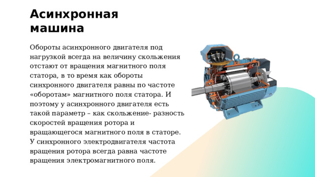 Асинхронная машина Обороты асинхронного двигателя под нагрузкой всегда на величину скольжения отстают от вращения магнитного поля статора, в то время как обороты синхронного двигателя равны по частоте «оборотам» магнитного поля статора. И поэтому у асинхронного двигателя есть такой параметр – как скольжение- разность скоростей вращения ротора и вращающегося магнитного поля в статоре. У синхронного электродвигателя частота вращения ротора всегда равна частоте вращения электромагнитного поля. 