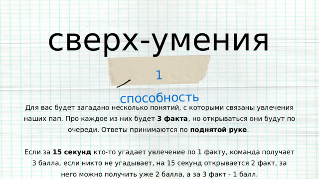 1 способность сверх-умения Для вас будет загадано несколько понятий, с которыми связаны увлечения наших пап. Про каждое из них будет 3 факта , но открываться они будут по очереди. Ответы принимаются по поднятой руке . Если за 15 секунд кто-то угадает увлечение по 1 факту, команда получает 3 балла, если никто не угадывает, на 15 секунд открывается 2 факт, за него можно получить уже 2 балла, а за 3 факт - 1 балл. 