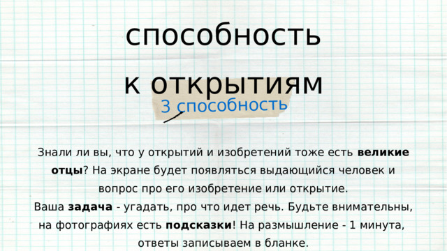 3 способность способность к открытиям Знали ли вы, что у открытий и изобретений тоже есть великие отцы ? На экране будет появляться выдающийся человек и вопрос про его изобретение или открытие. Ваша задача - угадать, про что идет речь. Будьте внимательны, на фотографиях есть подсказки ! На размышление - 1 минута, ответы записываем в бланке. 