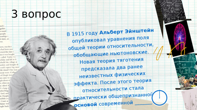 В 1915 году Альберт Эйнштейн опубликовал уравнения поля общей теории относительности, обобщающие ньютоновские. Новая теория тяготения предсказала два ранее неизвестных физических эффекта. После этого теория относительности стала практически общепризнанной основой современной _______. 3 вопрос 