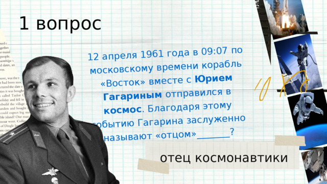 12 апреля 1961 года в 09:07 по московскому времени корабль «Восток» вместе с Юрием Гагариным отправился в космос . Благодаря этому событию Гагарина заслуженно называют «отцом»_______? 1 вопрос отец космонавтики 