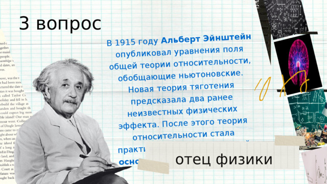 В 1915 году Альберт Эйнштейн опубликовал уравнения поля общей теории относительности, обобщающие ньютоновские. Новая теория тяготения предсказала два ранее неизвестных физических эффекта. После этого теория относительности стала практически общепризнанной основой современной _______. 3 вопрос отец физики 