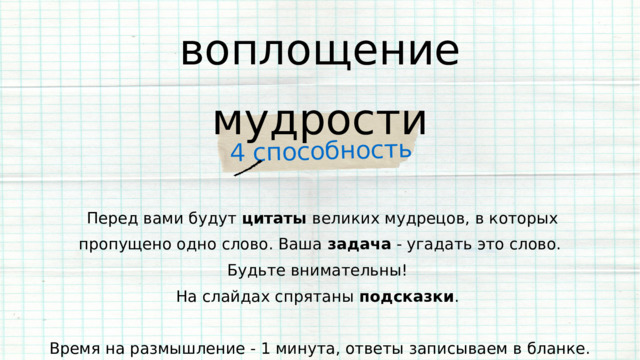 4 способность воплощение мудрости  Перед вами будут цитаты великих мудрецов, в которых пропущено одно слово. Ваша задача - угадать это слово. Будьте внимательны! На слайдах спрятаны подсказки . Время на размышление - 1 минута, ответы записываем в бланке. 