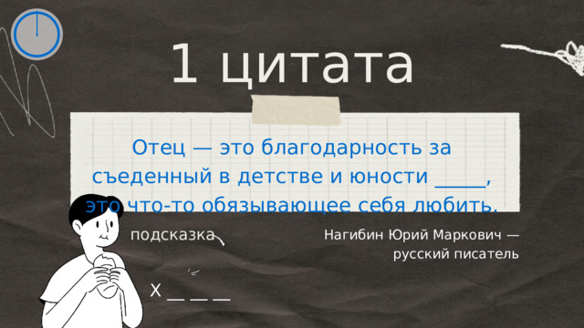 1 цитата Отец — это благодарность за съеденный в детстве и юности _____, это что-то обязывающее себя любить. Нагибин Юрий Маркович — русский писатель подсказка Х __ __ __ 