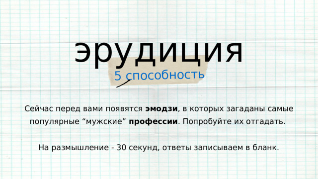 5 способность эрудиция Сейчас перед вами появятся эмодзи , в которых загаданы самые популярные “мужские” профессии . Попробуйте их отгадать. На размышление - 30 секунд, ответы записываем в бланк. 
