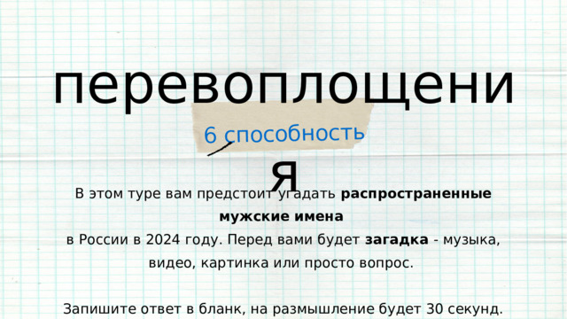 6 способность перевоплощения В этом туре вам предстоит угадать распространенные мужские имена  в России в 2024 году. Перед вами будет загадка - музыка, видео, картинка или просто вопрос. Запишите ответ в бланк, на размышление будет 30 секунд. 