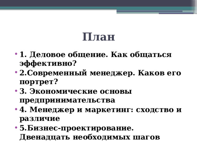 План 1. Деловое общение. Как общаться эффективно? 2.Современный менеджер. Каков его портрет? 3. Экономические основы предпринимательства 4. Менеджер и маркетинг: сходство и различие 5.Бизнес-проектирование. Двенадцать необходимых шагов 
