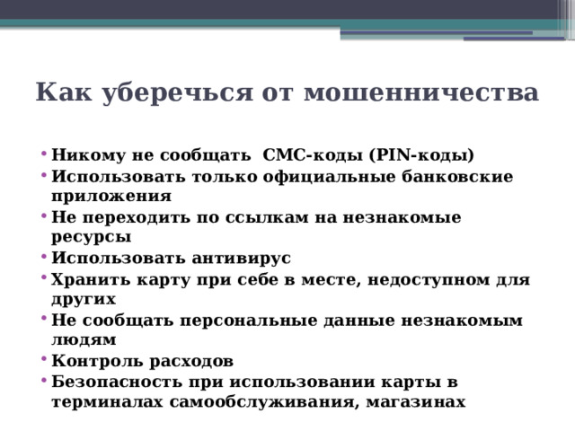 Как уберечься от мошенничества   Никому не сообщать СМС-коды (PIN-коды) Использовать только официальные банковские приложения Не переходить по ссылкам на незнакомые ресурсы Использовать антивирус Хранить карту при себе в месте, недоступном для других Не сообщать персональные данные незнакомым людям Контроль расходов Безопасность при использовании карты в терминалах самообслуживания, магазинах 