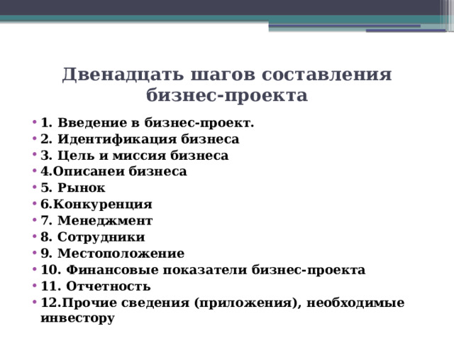Двенадцать шагов составления бизнес-проекта 1 . Введение в бизнес-проект. 2. Идентификация бизнеса 3. Цель и миссия бизнеса 4.Описанеи бизнеса 5. Рынок 6.Конкуренция 7. Менеджмент 8. Сотрудники 9. Местоположение 10. Финансовые показатели бизнес-проекта 11. Отчетность 12.Прочие сведения (приложения), необходимые инвестору 