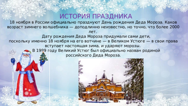  ИСТОРИЯ ПРАЗДНИКА 18 ноября в России официально празднуют День рождения Деда Мороза. Каков возраст зимнего волшебника — доподлинно неизвестно, но точно, что более 2000 лет.  Дату рождения Деда Мороза придумали сами дети, поскольку именно 18 ноября на его вотчине — в Великом Устюге — в свои права вступает настоящая зима, и ударяют морозы.  В 1999 году Великий Устюг был официально назван родиной российского Деда Мороза. 