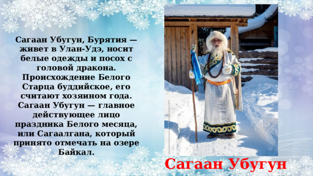 Сагаан Убугун, Бурятия — живет в Улан-Удэ, носит белые одежды и посох с головой дракона. Происхождение Белого Старца буддийское, его считают хозяином года. Сагаан Убугун — главное действующее лицо праздника Белого месяца, или Сагаалгана, который принято отмечать на озере Байкал. Сагаан Убугун 