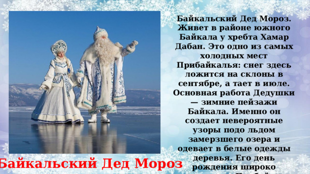 Байкальский Дед Мороз. Живет в районе южного Байкала у хребта Хамар Дабан. Это одно из самых холодных мест Прибайкалья: снег здесь ложится на склоны в сентябре, а тает в июле. Основная работа Дедушки — зимние пейзажи Байкала. Именно он создает невероятные узоры подо льдом замерзшего озера и одевает в белые одежды деревья. Его день рождения широко отмечается в Прибайкалье 19 декабря. Байкальский Дед Мороз 