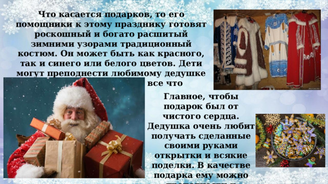 Что касается подарков, то его помощники к этому празднику готовят роскошный и богато расшитый зимними узорами традиционный костюм. Он может быть как красного, так и синего или белого цветов. Дети могут преподнести любимому дедушке в качестве подарка — все что пожелают. Главное, чтобы подарок был от чистого сердца. Дедушка очень любит получать сделанные своими руками открытки и всякие поделки. В качестве подарка ему можно преподнести и различные сладости. 