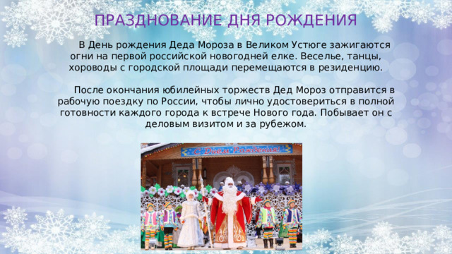 ПРАЗДНОВАНИЕ ДНЯ РОЖДЕНИЯ  В День рождения Деда Мороза в Великом Устюге зажигаются огни на первой российской новогодней елке. Веселье, танцы, хороводы с городской площади перемещаются в резиденцию.  После окончания юбилейных торжеств Дед Мороз отправится в рабочую поездку по России, чтобы лично удостовериться в полной готовности каждого города к встрече Нового года. Побывает он с деловым визитом и за рубежом. 