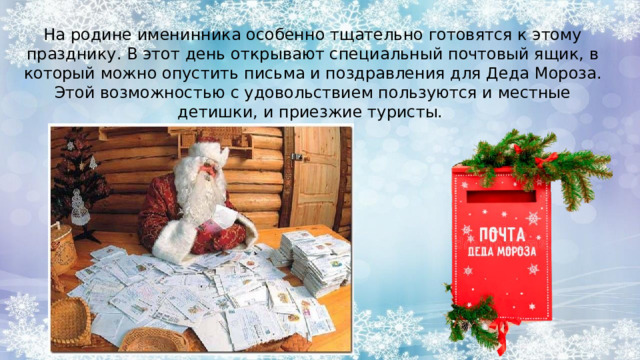 На родине именинника особенно тщательно готовятся к этому празднику. В этот день открывают специальный почтовый ящик, в который можно опустить письма и поздравления для Деда Мороза. Этой возможностью с удовольствием пользуются и местные детишки, и приезжие туристы. 