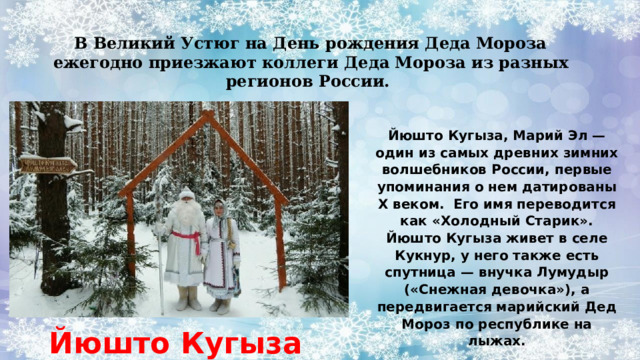 В Великий Устюг на День рождения Деда Мороза ежегодно приезжают коллеги Деда Мороза из разных регионов России.  Йюшто Кугыза, Марий Эл — один из самых древних зимних волшебников России, первые упоминания о нем датированы Х веком. Его имя переводится как «Холодный Старик». Йюшто Кугыза живет в селе Кукнур, у него также есть спутница — внучка Лумудыр («Снежная девочка»), а передвигается марийский Дед Мороз по республике на лыжах. Йюшто Кугыза 