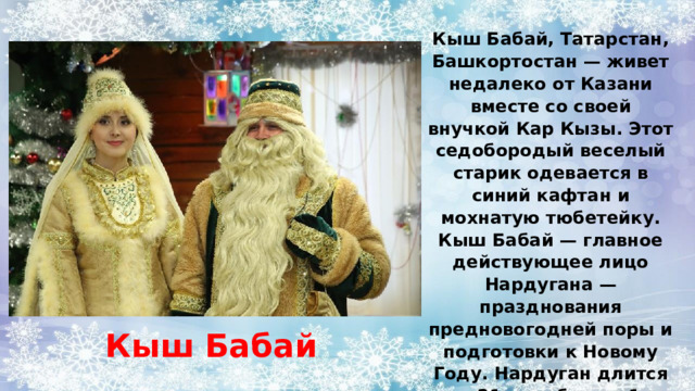 Кыш Бабай, Татарстан, Башкортостан — живет недалеко от Казани вместе со своей внучкой Кар Кызы. Этот седобородый веселый старик одевается в синий кафтан и мохнатую тюбетейку. Кыш Бабай — главное действующее лицо Нардугана — празднования предновогодней поры и подготовки к Новому Году. Нардуган длится с 21 декабря по 1 января. Кыш Бабай 