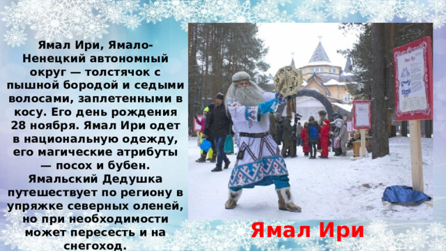 Ямал Ири, Ямало-Ненецкий автономный округ — толстячок с пышной бородой и седыми волосами, заплетенными в косу. Его день рождения 28 ноября. Ямал Ири одет в национальную одежду, его магические атрибуты — посох и бубен. Ямальский Дедушка путешествует по региону в упряжке северных оленей, но при необходимости может пересесть и на снегоход. Ямал Ири 