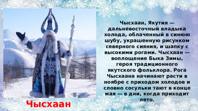 Чысхаан, Якутия — дальневосточный владыка холода, облаченный в синюю шубу, украшенную рисунком северного сияния, и шапку с высокими рогами. Чысхаан — воплощение Быка Зимы, героя традиционного якутского фольклора. Рога Чысхаана начинают расти в ноябре с приходом холодов и словно сосульки тают в конце мая — в дни, когда приходит лето. Чысхаан 