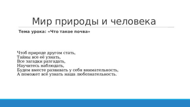 Мир природы и человека Тема урока: «Что такое почва» Чтоб природе другом стать,  Тайны все её узнать,  Все загадки разгадать,  Научитесь наблюдать,  Будем вместе развивать у себя внимательность,  А поможет всё узнать наша любознательность. 