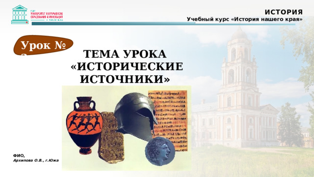 ИСТОРИЯ Учебный курс «История нашего края» Урок № 3 ТЕМА УРОКА «ИСТОРИЧЕСКИЕ ИСТОЧНИКИ » ФИО, Архипова О.В., г.Южа  