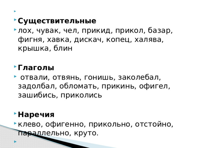   Существительные лох, чувак, чел, прикид, прикол, базар, фигня, хавка, дискач, копец, халява, крышка, блин  Глаголы   отвали, отвянь, гонишь, заколебал, задолбал, обломать, прикинь, офигел, зашибись, приколись  Наречия клево, офигенно, прикольно, отстойно, параллельно, круто.   