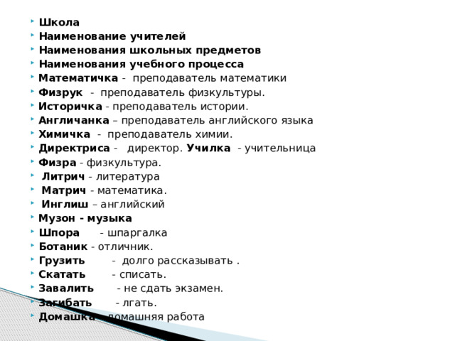 Школа Наименование учителей Наименования школьных предметов Наименования учебного процесса Математичка -  преподаватель математики Физрук  -  преподаватель физкультуры. Историчка  - преподаватель истории. Англичанка – преподаватель английского языка Химичка  -  преподаватель химии. Директриса  -   директор. Училка  - учительница Физра - физкультура.   Литрич - литература   Матрич - математика.   Инглиш – английский   Музон - музыка Шпора      - шпаргалка Ботаник - отличник. Грузить        -  долго рассказывать . Скатать        - списать. Завалить       - не сдать экзамен. Загибать       - лгать. Домашка – домашняя работа 