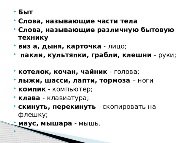 Быт Слова, называющие части тела Слова, называющие различную бытовую технику виз а, дыня, карточка - лицо;   пакли, культяпки, грабли, клешни - руки;                                                                     котелок, кочан, чайник - голова; лыжи, шасси, лапти, тормоза – ноги компик - компьютер; клава - клавиатура; скинуть, перекинуть - скопировать на флешку; маус, мышара - мышь.       