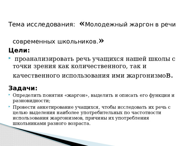 Тема исследования: « Молодежный жаргон в речи современных школьников. » Цели:  проанализировать речь учащихся нашей школы с точки зрения как количественного, так и качественного использования ими жаргонизмо в. Задачи: Определить понятия «жаргон», выделить и описать его функции и разновидности; Провести анкетирование учащихся, чтобы исследовать их речь с целью выделения наиболее употребительных по частотности использования жаргонизмов, причины их употребления школьниками разного возраста. 