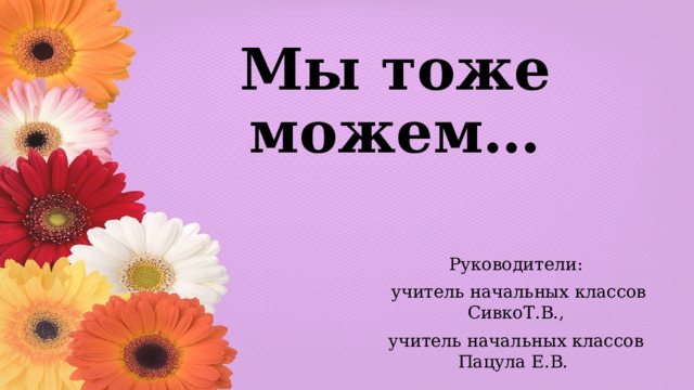 Мы тоже можем… Руководители:  учитель начальных классов СивкоТ.В., учитель начальных классов Пацула Е.В. 