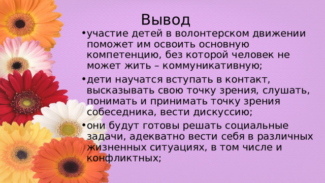 Вывод участие детей в волонтерском движении поможет им освоить основную компетенцию, без которой человек не может жить – коммуникативную; дети научатся вступать в контакт, высказывать свою точку зрения, слушать, понимать и принимать точку зрения собеседника, вести дискуссию; они будут готовы решать социальные задачи, адекватно вести себя в различных жизненных ситуациях, в том числе и конфликтных; 