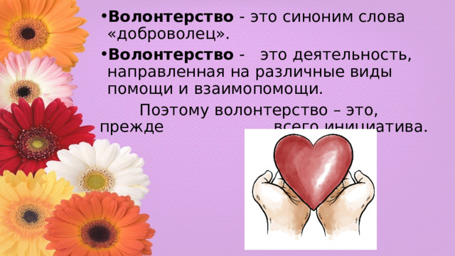 Волонтерство - это синоним слова «доброволец». Волонтерство - это деятельность, направленная на различные виды помощи и взаимопомощи.  Поэтому волонтерство – это, прежде всего инициатива. 