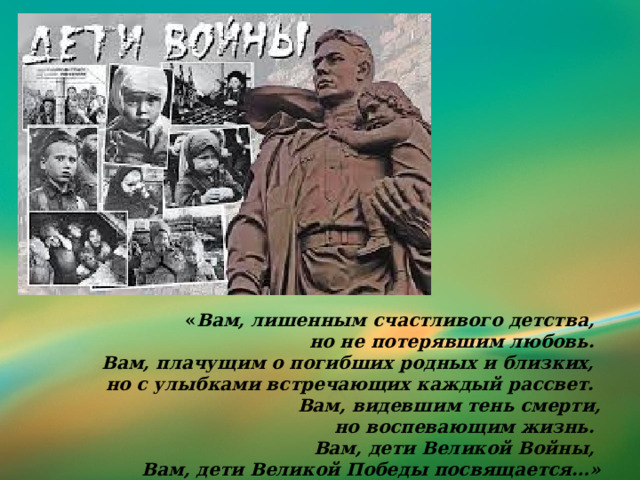« Вам, лишенным счастливого детства, но не потерявшим любовь. Вам, плачущим о погибших родных и близких, но с улыбками встречающих каждый рассвет. Вам, видевшим тень смерти,  но воспевающим жизнь.   Вам, дети Великой Войны,   Вам, дети Великой Победы посвящается…» 