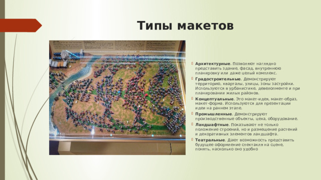 Типы макетов Архитектурные . Позволяют наглядно представить здание, фасад, внутреннюю планировку или даже целый комплекс. Градостроительные . Демонстрируют территорию, кварталы, улицы, зоны застройки. Используются в урбанистике, девелопменте и при планировании жилых районов. Концептуальные . Это макет-идея, макет-образ, макет-форма. Используются для презентации идеи на раннем этапе. Промышленные . Демонстрируют производственные объекты, цеха, оборудование. Ландшафтные . Показывают не только положение строений, но и размещение растений и декоративных элементов ландшафта. Театральные . Дают возможность представить будущее оформление спектакля на сцене, понять, насколько оно удобно 