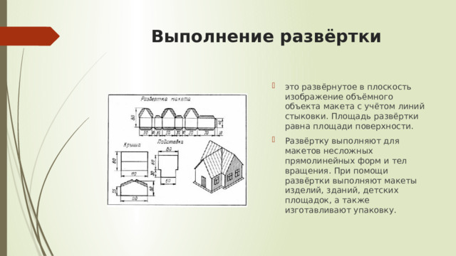  Выполнение развёртки это развёрнутое в плоскость изображение объёмного объекта макета с учётом линий стыковки. Площадь развёртки равна площади поверхности. Развёртку выполняют для макетов несложных прямолинейных форм и тел вращения. При помощи развёртки выполняют макеты изделий, зданий, детских площадок, а также изготавливают упаковку.  