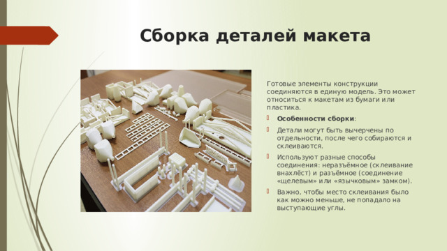 Сборка деталей макета Готовые элементы конструкции соединяются в единую модель. Это может относиться к макетам из бумаги или пластика. Особенности сборки : Детали могут быть вычерчены по отдельности, после чего собираются и склеиваются. Используют разные способы соединения: неразъёмное (склеивание внахлёст) и разъёмное (соединение «щелевым» или «язычковым» замком). Важно, чтобы место склеивания было как можно меньше, не попадало на выступающие углы. 
