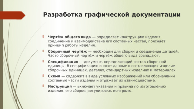 Разработка графической документации   Чертёж общего вида  — определяет конструкцию изделия, соединение и взаимодействие его составных частей, поясняет принцип работы изделия. Сборочный чертёж  — необходим для сборки и соединения деталей. Часто сборочный чертёж и чертёж общего вида совпадают. Спецификация  — документ, определяющий состав сборочной единицы. В спецификацию вносят данные о составляющих изделие сборочных единицах, деталях, стандартных изделиях и материалах. Схема  — содержит в виде условных изображений или обозначений составные части изделия и отражает их взаимодействие. Инструкция  — включает указания и правила по изготовлению изделия, его сборке, регулировке, контролю. 