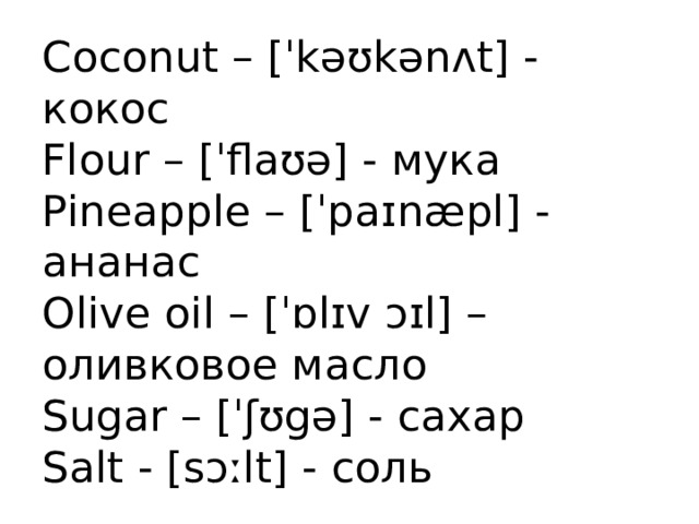 Coconut – [ˈkəʊkənʌt] - кокос  Flour – [ˈflaʊə] - мука  Pineapple – [ˈpaɪnæpl] - ананас  Olive oil – [ˈɒlɪv ɔɪl] – оливковое масло  Sugar – [ˈʃʊgə] - сахар  Salt - [sɔːlt] - соль 