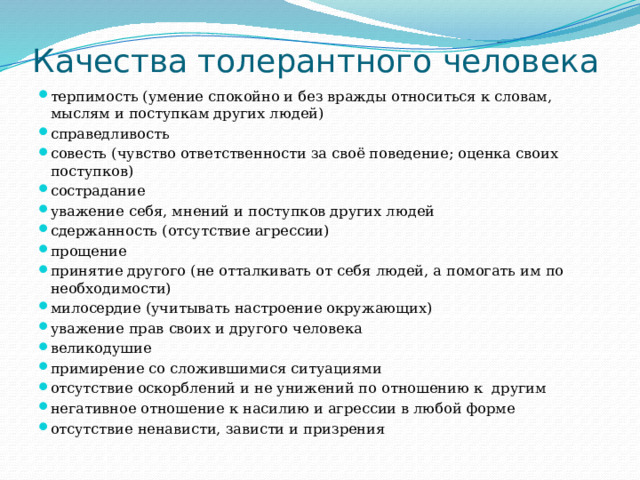 Качества толерантного человека терпимость (умение спокойно и без вражды относиться к словам, мыслям и поступкам других людей) справедливость совесть (чувство ответственности за своё поведение; оценка своих поступков) сострадание уважение себя, мнений и поступков других людей сдержанность (отсутствие агрессии) прощение принятие другого (не отталкивать от себя людей, а помогать им по необходимости) милосердие (учитывать настроение окружающих) уважение прав своих и другого человека великодушие примирение со сложившимися ситуациями отсутствие оскорблений и не унижений по отношению к  другим негативное отношение к насилию и агрессии в любой форме отсутствие ненависти, зависти и призрения 