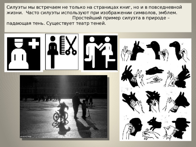 Силуэты мы встречаем не только на страницах книг, но и в повседневной жизни. Часто силуэты используют при изображении символов, эмблем. Простейший пример силуэта в природе – падающая тень. Существует театр теней.    